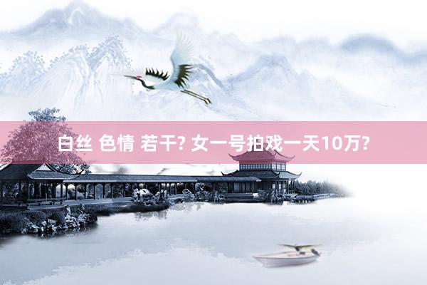 白丝 色情 若干? 女一号拍戏一天10万?