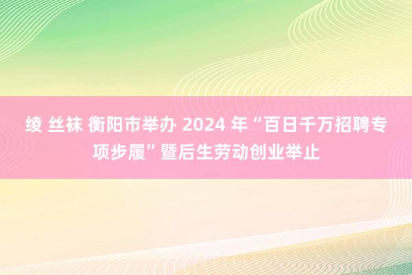 绫 丝袜 衡阳市举办 2024 年“百日千万招聘专项步履”暨后生劳动创业举止