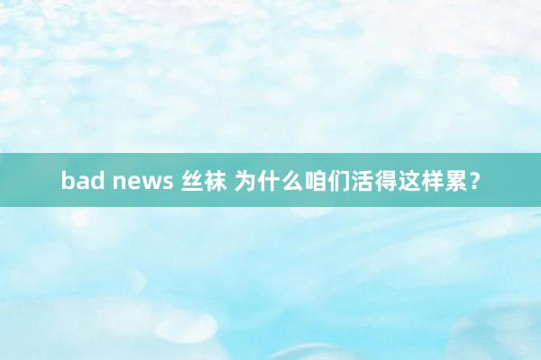 bad news 丝袜 为什么咱们活得这样累？