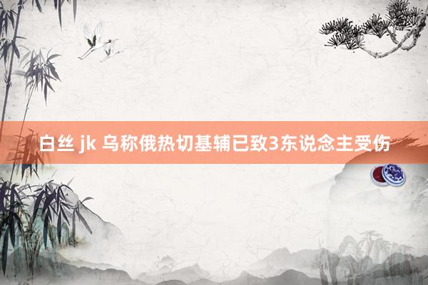 白丝 jk 乌称俄热切基辅已致3东说念主受伤