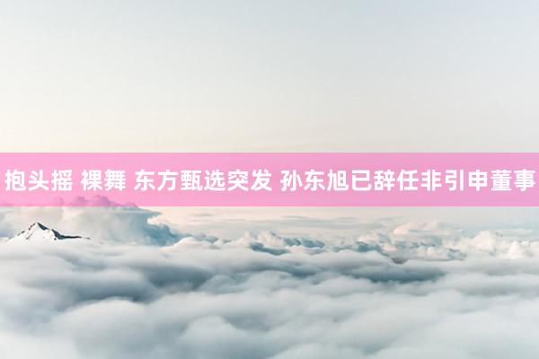 抱头摇 裸舞 东方甄选突发 孙东旭已辞任非引申董事