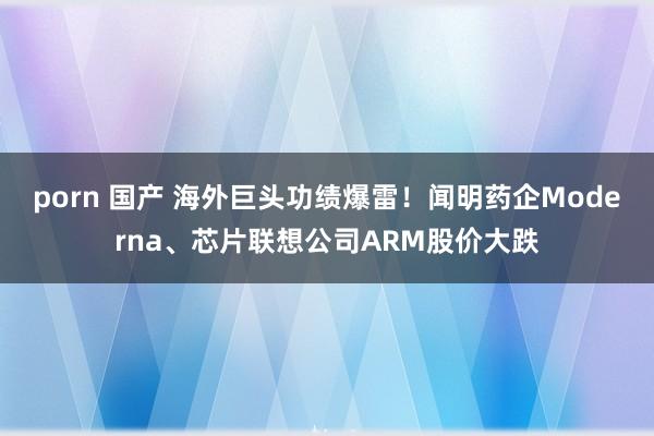 porn 国产 海外巨头功绩爆雷！闻明药企Moderna、芯片联想公司ARM股价大跌