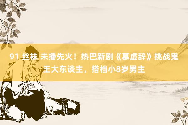 91 丝袜 未播先火！热巴新剧《慕虚辞》挑战鬼王大东谈主，搭档小8岁男主