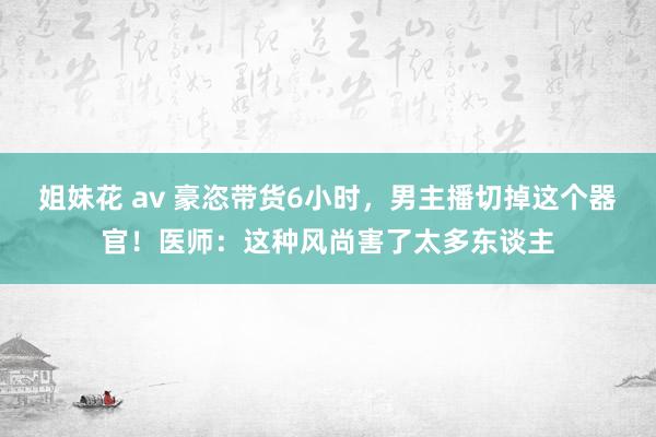 姐妹花 av 豪恣带货6小时，男主播切掉这个器官！医师：这种风尚害了太多东谈主