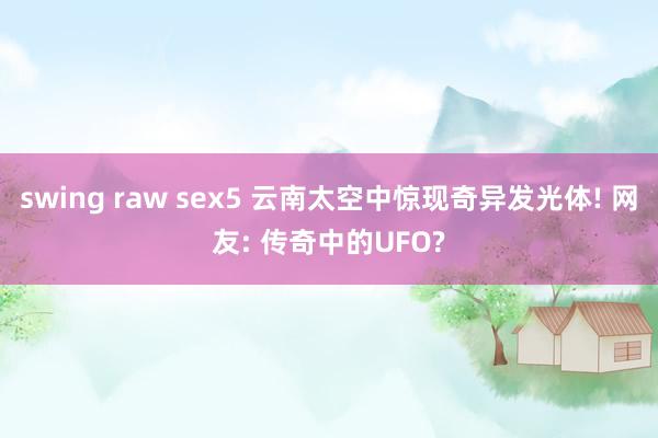 swing raw sex5 云南太空中惊现奇异发光体! 网友: 传奇中的UFO?