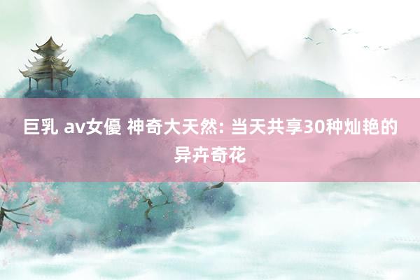 巨乳 av女優 神奇大天然: 当天共享30种灿艳的异卉奇花
