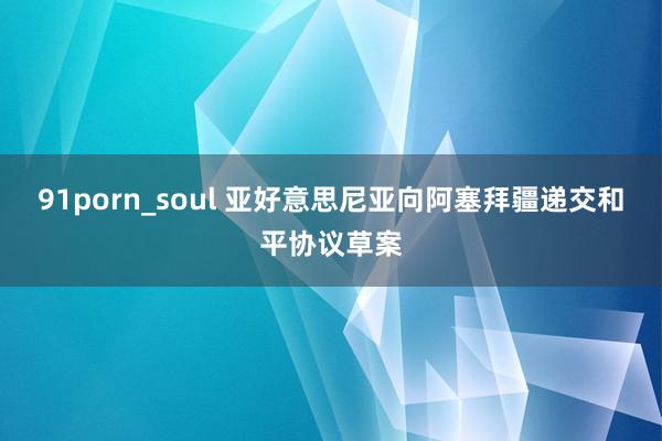 91porn_soul 亚好意思尼亚向阿塞拜疆递交和平协议草案