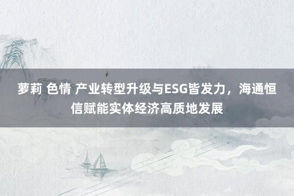 萝莉 色情 产业转型升级与ESG皆发力，海通恒信赋能实体经济高质地发展
