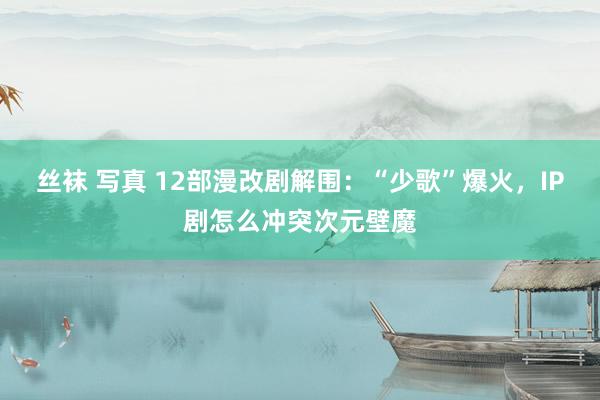 丝袜 写真 12部漫改剧解围：“少歌”爆火，IP剧怎么冲突次元壁魔
