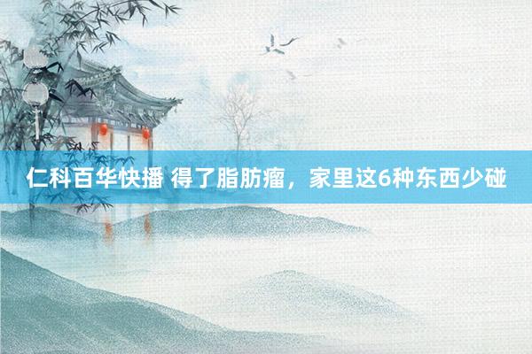 仁科百华快播 得了脂肪瘤,家里这6种东西少碰