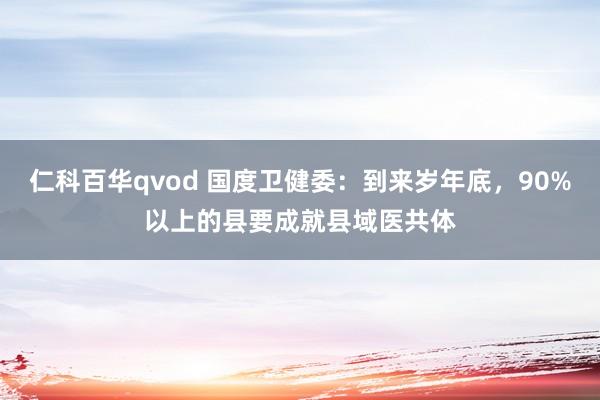 仁科百华qvod 国度卫健委：到来岁年底，90%以上的县要成就县域医共体