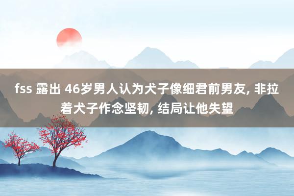 fss 露出 46岁男人认为犬子像细君前男友， 非拉着犬子作念坚韧， 结局让他失望