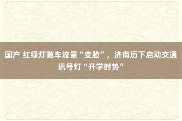 国产 红绿灯随车流量“变脸”，济南历下启动交通讯号灯“开学时势”