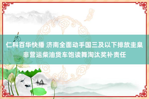 仁科百华快播 济南全面动手国三及以下排放圭臬非营运柴油货车饱读舞淘汰奖补责任