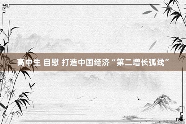 高中生 自慰 打造中国经济“第二增长弧线”