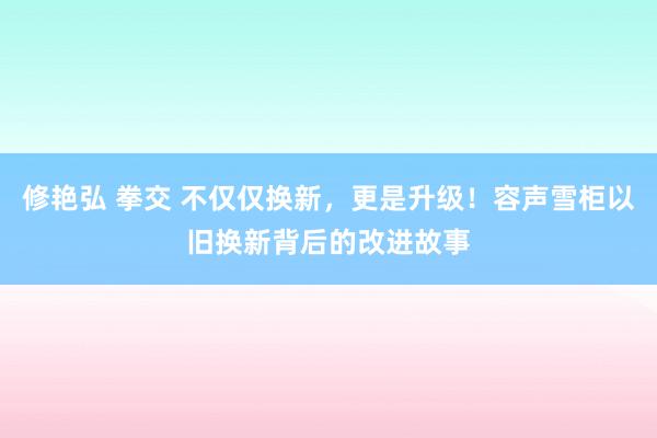 修艳弘 拳交 不仅仅换新，更是升级！容声雪柜以旧换新背后的改进故事