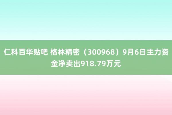 仁科百华贴吧 格林精密（300968）9月6日主力资金净卖出918.79万元