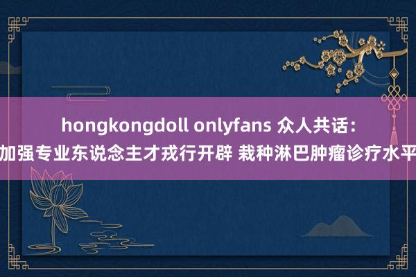 hongkongdoll onlyfans 众人共话：加强专业东说念主才戎行开辟 栽种淋巴肿瘤诊疗水平