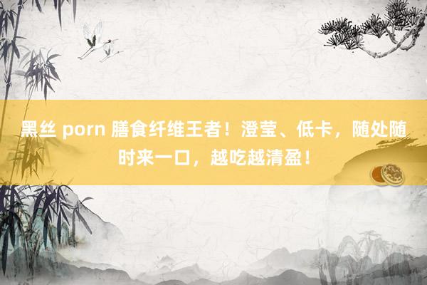 黑丝 porn 膳食纤维王者！澄莹、低卡，随处随时来一口，越吃越清盈！