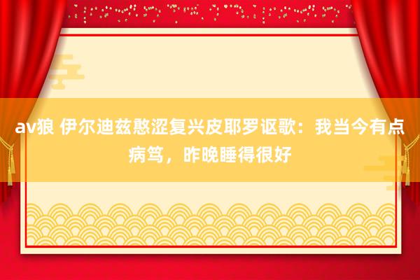 av狼 伊尔迪兹憨涩复兴皮耶罗讴歌：我当今有点病笃，昨晚睡得很好