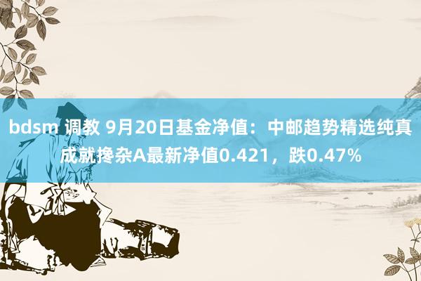 bdsm 调教 9月20日基金净值：中邮趋势精选纯真成就搀杂A最新净值0.421，跌0.47%