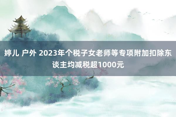 婷儿 户外 2023年个税子女老师等专项附加扣除东谈主均减税超1000元