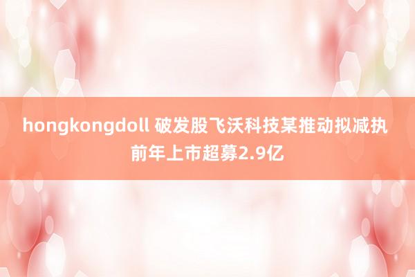 hongkongdoll 破发股飞沃科技某推动拟减执 前年上市超募2.9亿