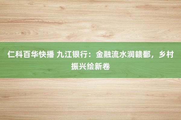 仁科百华快播 九江银行：金融流水润赣鄱，乡村振兴绘新卷