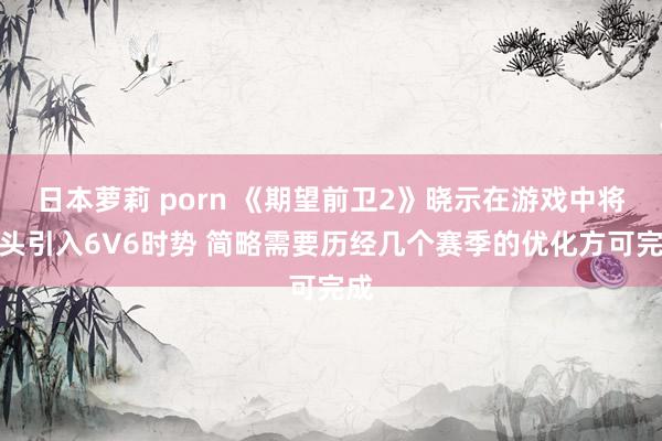 日本萝莉 porn 《期望前卫2》晓示在游戏中将从头引入6V6时势 简略需要历经几个赛季的优化方可完成