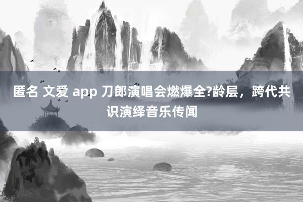 匿名 文爱 app 刀郎演唱会燃爆全?龄层，跨代共识演绎音乐传闻