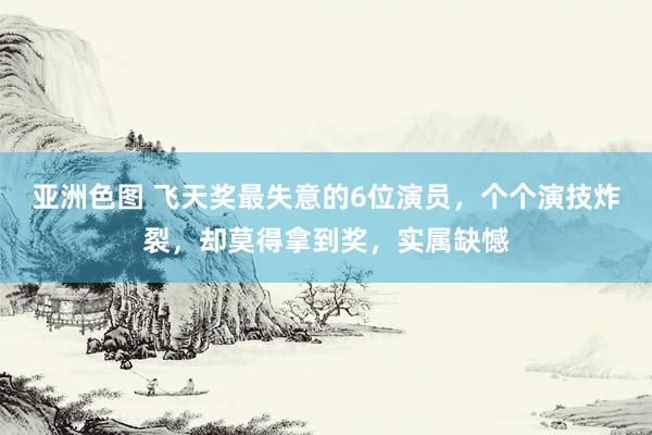 亚洲色图 飞天奖最失意的6位演员，个个演技炸裂，却莫得拿到奖，实属缺憾