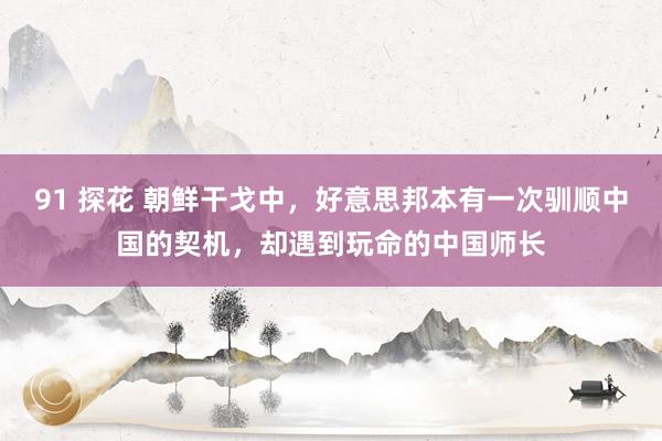 91 探花 朝鲜干戈中，好意思邦本有一次驯顺中国的契机，却遇到玩命的中国师长