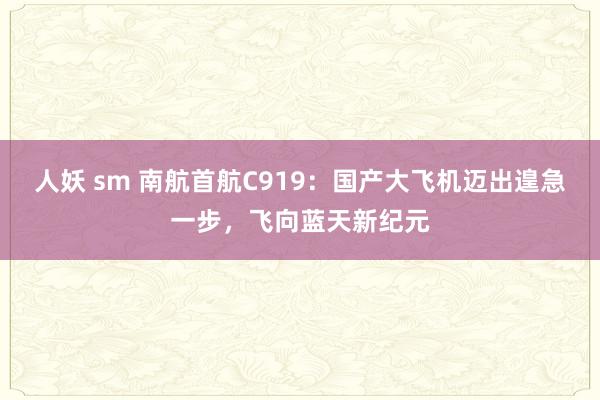 人妖 sm 南航首航C919：国产大飞机迈出遑急一步，飞向蓝天新纪元