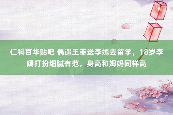 仁科百华贴吧 偶遇王菲送李嫣去留学，18岁李嫣打扮细腻有范，身高和姆妈同样高
