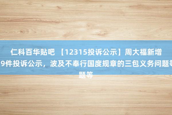 仁科百华贴吧 【12315投诉公示】周大福新增19件投诉公示，波及不奉行国度规章的三包义务问题等