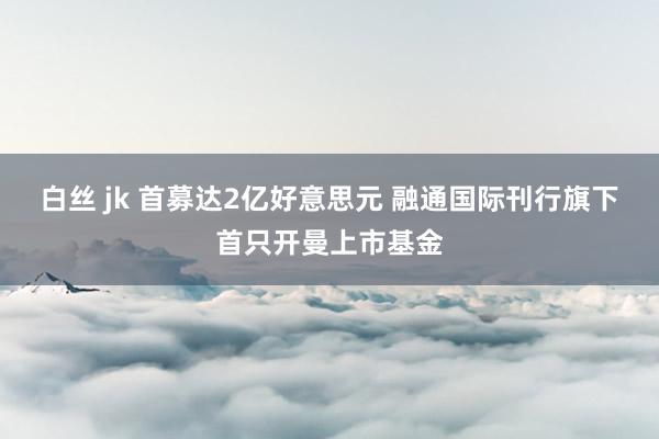 白丝 jk 首募达2亿好意思元 融通国际刊行旗下首只开曼上市基金