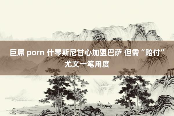 巨屌 porn 什琴斯尼甘心加盟巴萨 但需“赔付”尤文一笔用度