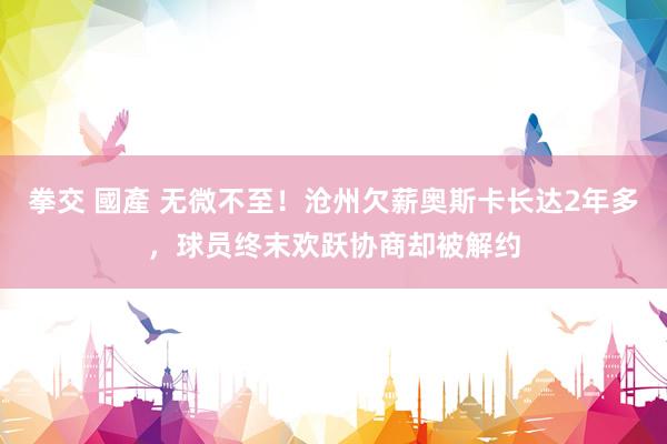 拳交 國產 无微不至！沧州欠薪奥斯卡长达2年多，球员终末欢跃协商却被解约
