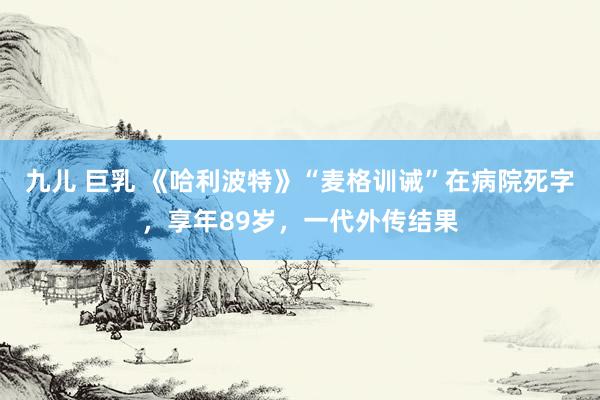 九儿 巨乳 《哈利波特》“麦格训诫”在病院死字，享年89岁，一代外传结果
