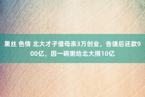 黑丝 色情 北大才子借母亲3万创业，告捷后还款900亿，因一碗粥给北大捐10亿