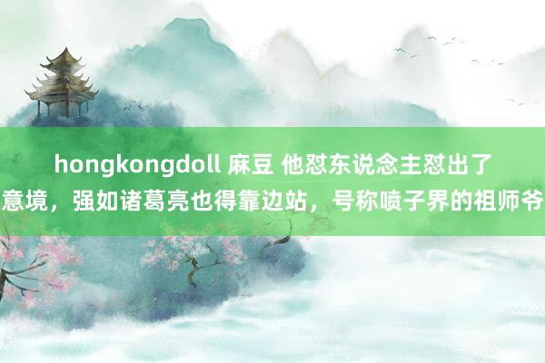 hongkongdoll 麻豆 他怼东说念主怼出了意境，强如诸葛亮也得靠边站，号称喷子界的祖师爷