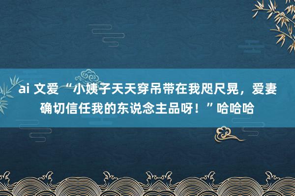 ai 文爱 “小姨子天天穿吊带在我咫尺晃，爱妻确切信任我的东说念主品呀！”哈哈哈