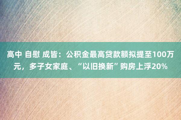 高中 自慰 成皆：公积金最高贷款额拟提至100万元，多子女家庭、“以旧换新”购房上浮20%