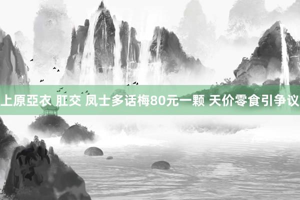 上原亞衣 肛交 凤士多话梅80元一颗 天价零食引争议