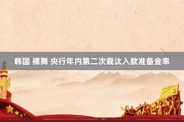 韩国 裸舞 央行年内第二次裁汰入款准备金率