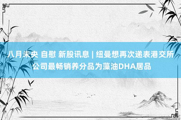 八月未央 自慰 新股讯息 | 纽曼想再次递表港交所 公司最畅销养分品为藻油DHA居品