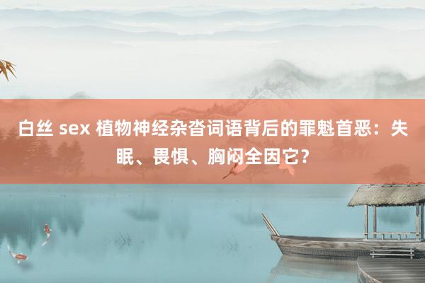 白丝 sex 植物神经杂沓词语背后的罪魁首恶：失眠、畏惧、胸闷全因它？