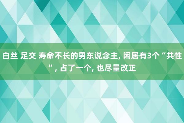 白丝 足交 寿命不长的男东说念主， 闲居有3个“共性”， 占了一个， 也尽量改正