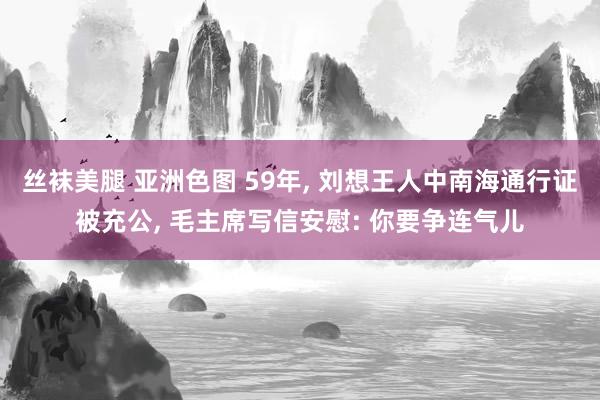 丝袜美腿 亚洲色图 59年， 刘想王人中南海通行证被充公， 毛主席写信安慰: 你要争连气儿