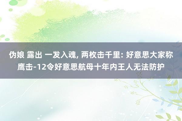 伪娘 露出 一发入魂， 两枚击千里: 好意思大家称鹰击-12令好意思航母十年内王人无法防护